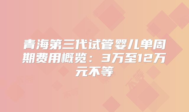青海第三代试管婴儿单周期费用概览：3万至12万元不等