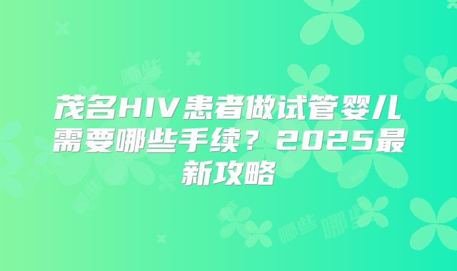茂名HIV患者做试管婴儿需要哪些手续？2025最新攻略