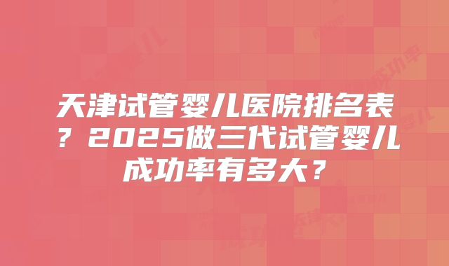 天津试管婴儿医院排名表？2025做三代试管婴儿成功率有多大？