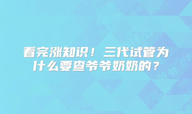看完涨知识!三代试管为什么要查爷爷奶奶的?