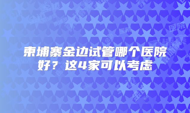 柬埔寨金边试管哪个医院好?这4家可以考虑