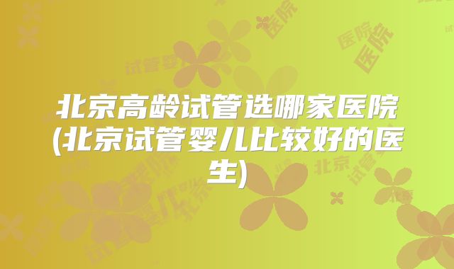 北京高龄试管选哪家医院(北京试管婴儿比较好的医生)