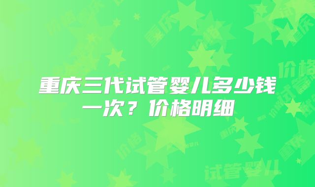 重庆三代试管婴儿多少钱一次?价格明细