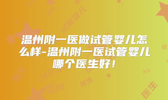 温州附一医做试管婴儿怎么样-温州附一医试管婴儿哪个医生好！