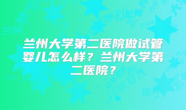 兰州大学第二医院做试管婴儿怎么样?兰州大学第二医院?