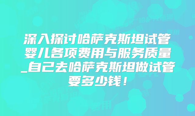 深入探讨哈萨克斯坦试管婴儿各项费用与服务质量_自己去哈萨克斯坦做试管要多少钱!