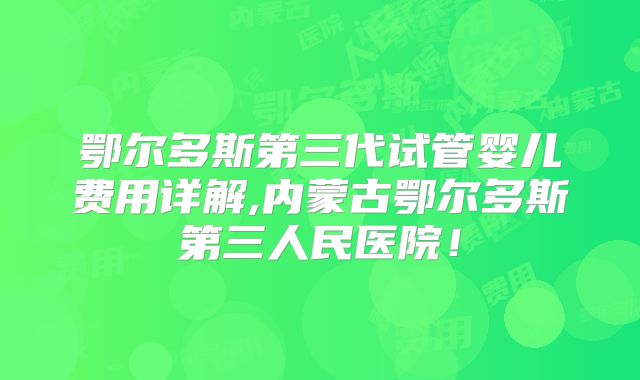 鄂尔多斯第三代试管婴儿费用详解,内蒙古鄂尔多斯第三人民医院！