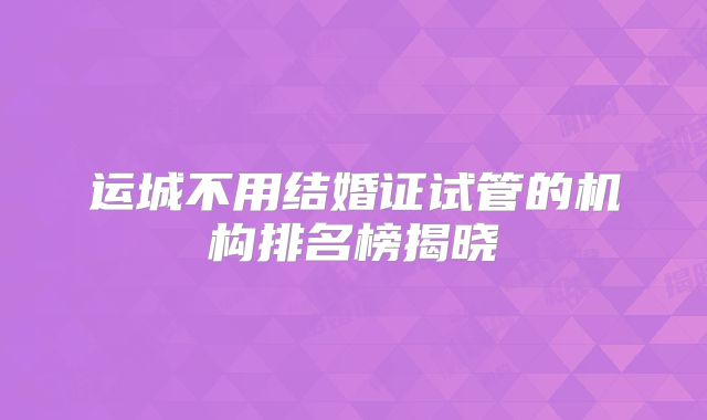 运城不用结婚证试管的机构排名榜揭晓