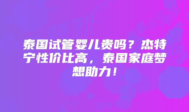 泰国试管婴儿贵吗?杰特宁性价比高,泰国家庭梦想助力!