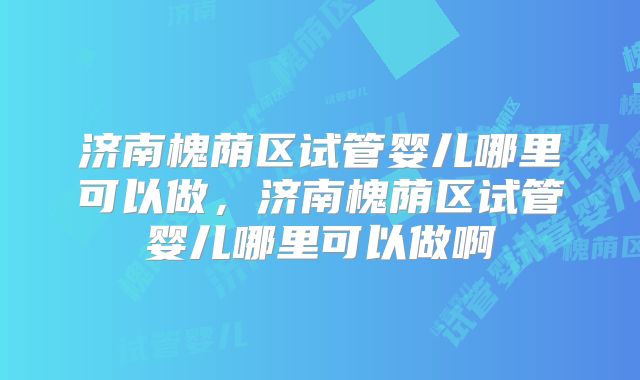济南槐荫区试管婴儿哪里可以做,济南槐荫区试管婴儿哪里可以做啊