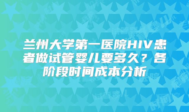 兰州大学第一医院HIV患者做试管婴儿要多久?各阶段时间成本分析