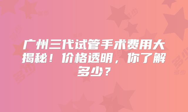广州三代试管手术费用大揭秘!价格透明,你了解多少?