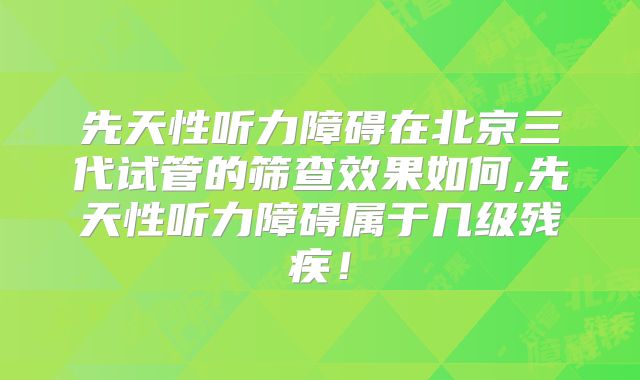 先天性听力障碍在北京三代试管的筛查效果如何,先天性听力障碍属于几级残疾!