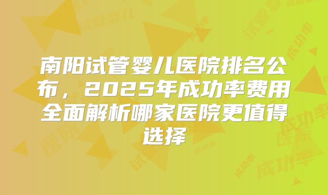 南阳试管婴儿医院排名公布,2025年成功率费用全面解析哪家医院更值得选择