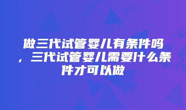 做三代试管婴儿有条件吗,三代试管婴儿需要什么条件才可以做
