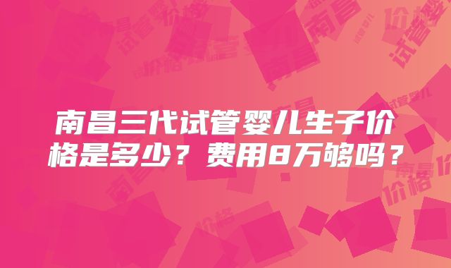 南昌三代试管婴儿生子价格是多少?费用8万够吗?