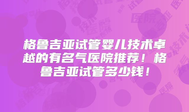 格鲁吉亚试管婴儿技术卓越的有名气医院推荐！格鲁吉亚试管多少钱！