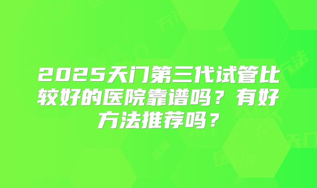 2025天门第三代试管比较好的医院靠谱吗?有好方法推荐吗?