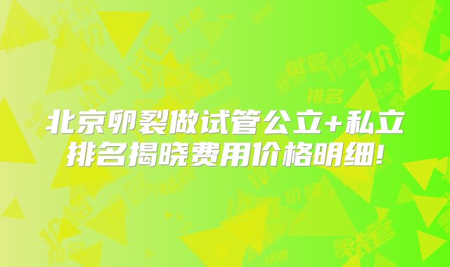 北京卵裂做试管公立+私立排名揭晓费用价格明细!