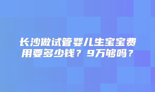 长沙做试管婴儿生宝宝费用要多少钱？9万够吗？
