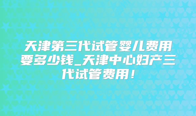 天津第三代试管婴儿费用要多少钱_天津中心妇产三代试管费用！