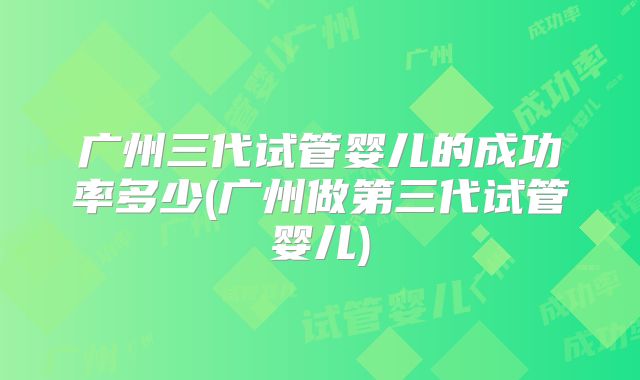 广州三代试管婴儿的成功率多少(广州做第三代试管婴儿)