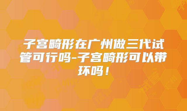 子宫畸形在广州做三代试管可行吗-子宫畸形可以带环吗!