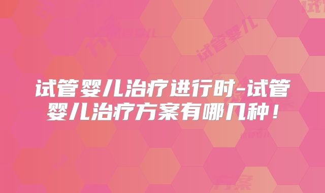 试管婴儿治疗进行时-试管婴儿治疗方案有哪几种!