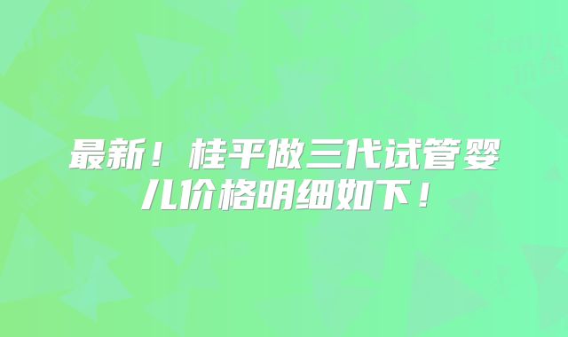 最新!桂平做三代试管婴儿价格明细如下!