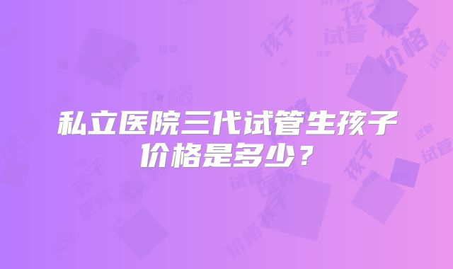 私立医院三代试管生孩子价格是多少?