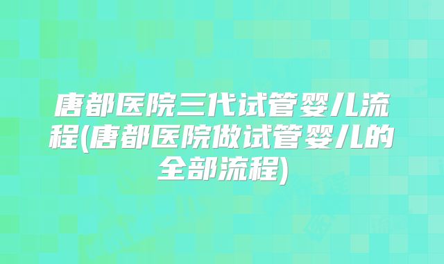 唐都医院三代试管婴儿流程(唐都医院做试管婴儿的全部流程)