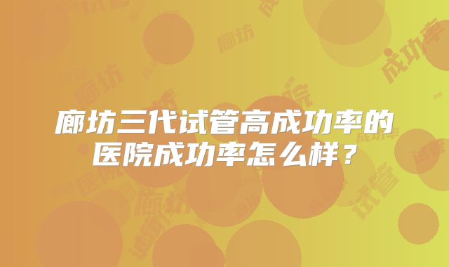 廊坊三代试管高成功率的医院成功率怎么样?