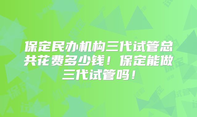 保定民办机构三代试管总共花费多少钱!保定能做三代试管吗!