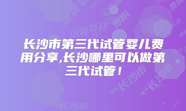 长沙市第三代试管婴儿费用分享,长沙哪里可以做第三代试管!