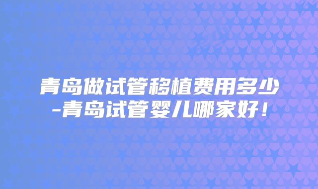 青岛做试管移植费用多少-青岛试管婴儿哪家好!