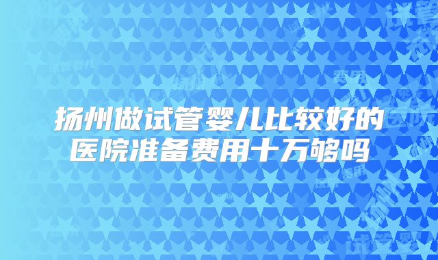扬州做试管婴儿比较好的医院准备费用十万够吗