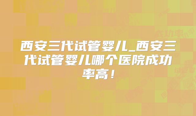 西安三代试管婴儿_西安三代试管婴儿哪个医院成功率高!