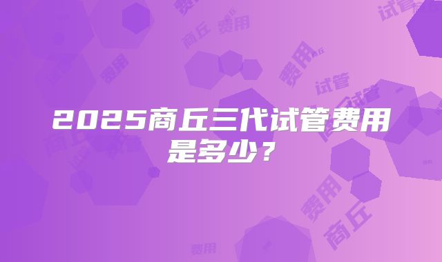 2025商丘三代试管费用是多少?