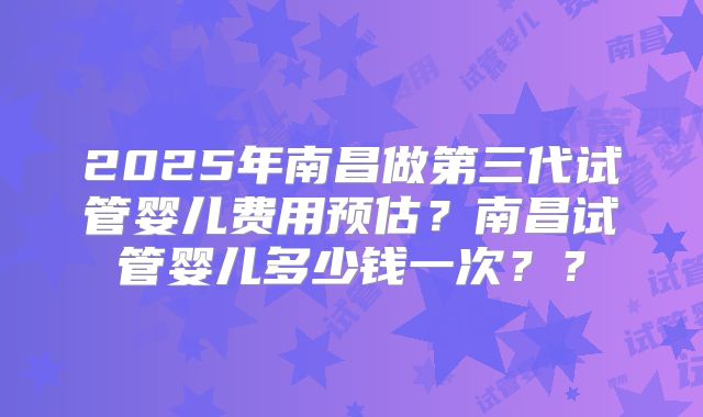 2025年南昌做第三代试管婴儿费用预估?南昌试管婴儿多少钱一次??