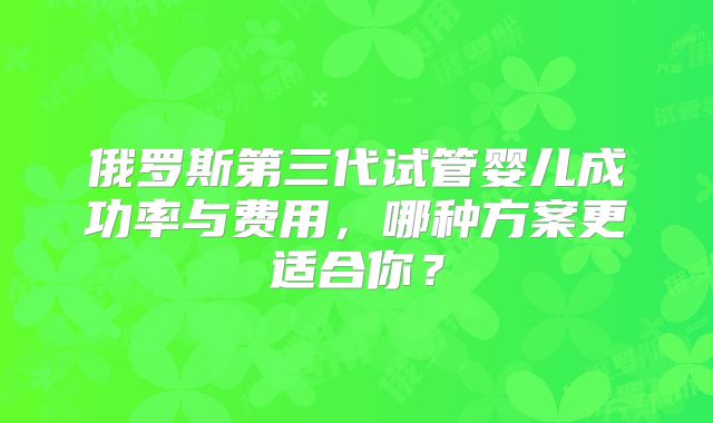 俄罗斯第三代试管婴儿成功率与费用，哪种方案更适合你？
