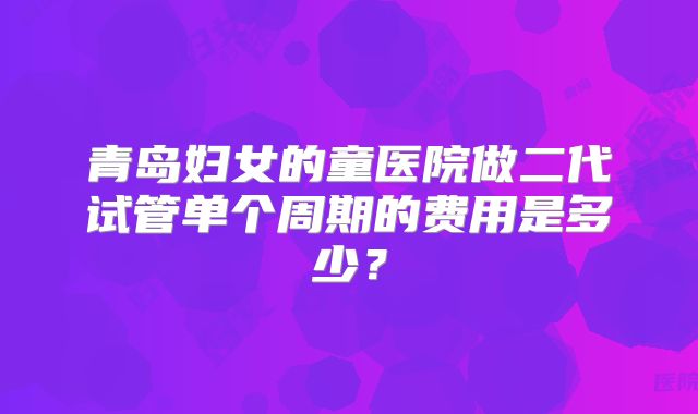 青岛妇女的童医院做二代试管单个周期的费用是多少?