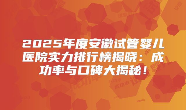 2025年度安徽试管婴儿医院实力排行榜揭晓：成功率与口碑大揭秘！