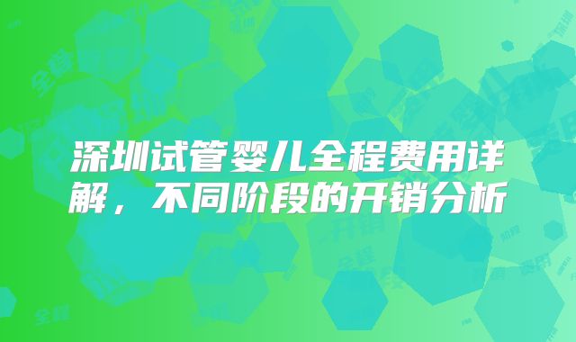 深圳试管婴儿全程费用详解，不同阶段的开销分析