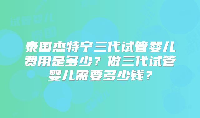 泰国杰特宁三代试管婴儿费用是多少?做三代试管婴儿需要多少钱?