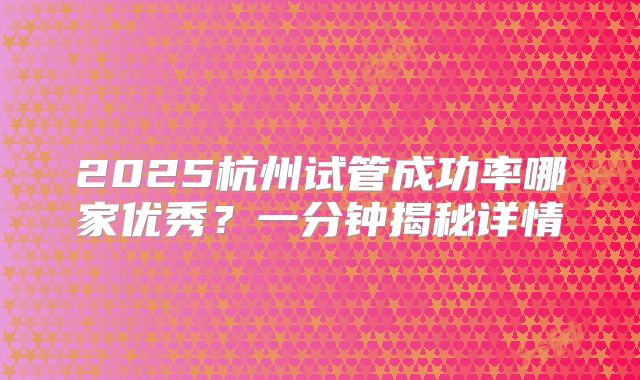 2025杭州试管成功率哪家优秀?一分钟揭秘详情
