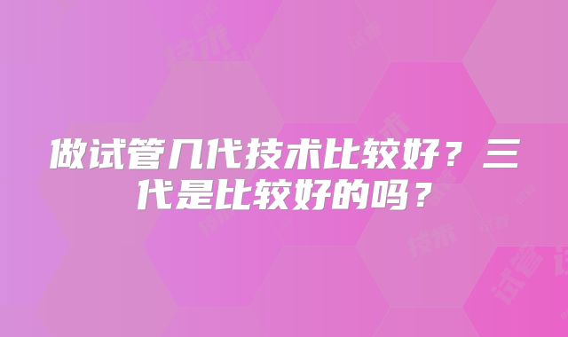 做试管几代技术比较好?三代是比较好的吗?