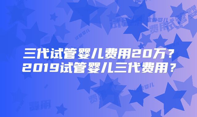 三代试管婴儿费用20万?2019试管婴儿三代费用?