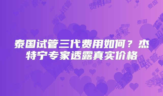泰国试管三代费用如何？杰特宁专家透露真实价格