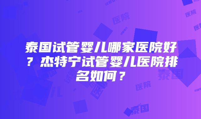 泰国试管婴儿哪家医院好？杰特宁试管婴儿医院排名如何？