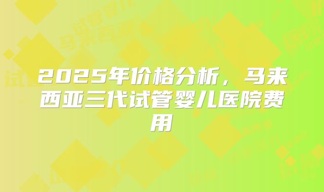 2025年价格分析,马来西亚三代试管婴儿医院费用